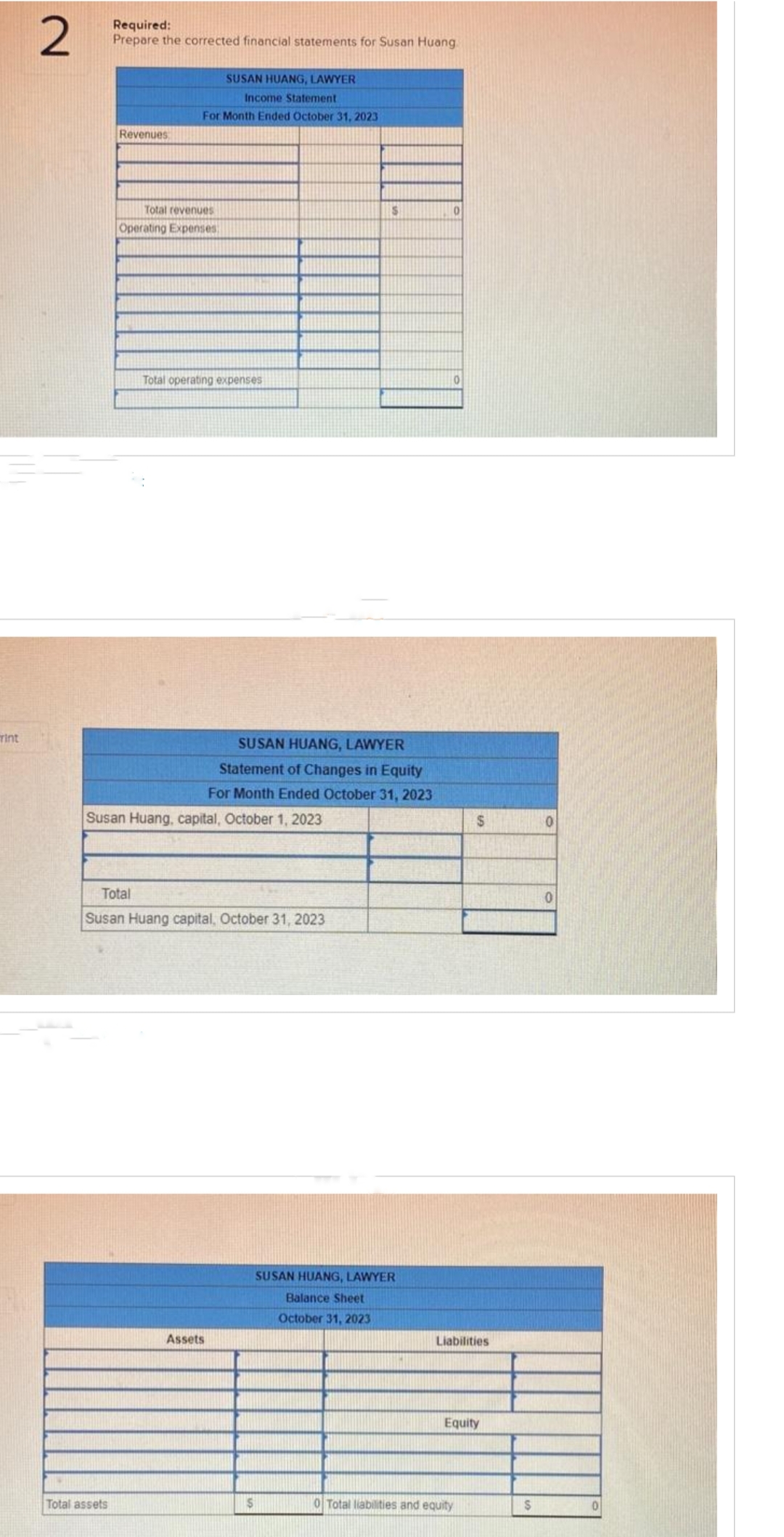 rint
2
Required:
Prepare the corrected financial statements for Susan Huang
Revenues
Total assets
Income Statement
For Month Ended October 31, 2023
Total revenues
Operating Expenses
SUSAN HUANG, LAWYER
Total operating expenses
Susan Huang, capital, October 1, 2023
Total
Susan Huang capital, October 31, 2023
Assets
SUSAN HUANG, LAWYER
Statement of Changes in Equity
For Month Ended October 31, 2023
S
$
SUSAN HUANG, LAWYER
Balance Sheet
October 31, 2023
0
0
S
Liabilities
Equity
0 Total liabilities and equity
$
0
0