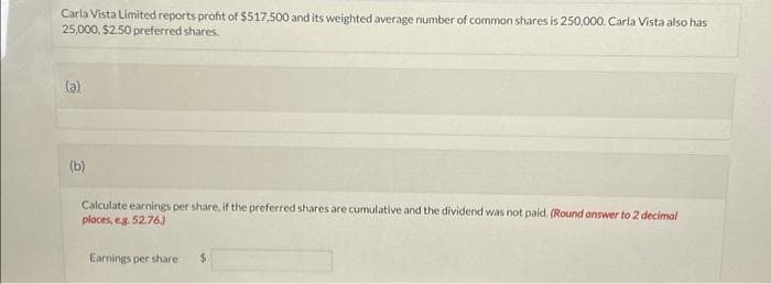 Carla Vista Limited reports profit of $517,500 and its weighted average number of common shares is 250,000. Carla Vista also has
25,000, $2.50 preferred shares.
(a)
(b)
Calculate earnings per share, if the preferred shares are cumulative and the dividend was not paid. (Round answer to 2 decimal
places, e.g. 52.76.)
Earnings per share