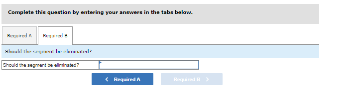 Complete this question by entering your answers in the tabs below.
Required A Required B
Should the segment be eliminated?
Should the segment be eliminated?
< Required A
Required B >