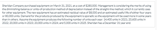 Sheridan Company purchased equipment on March 31, 2021, at a cost of $280,000. Management is considering the merits of using
the diminishing-balance or units-of-production method of depreciation instead of the straight-line method, which it currently uses
for other equipment. The new equipment has an estimated residual value of $8,000 and an estimated useful life of either four years
or 80,000 units. Demand for the products produced by the equipment is sporadic so the equipment will be used more in some years
than in others. Assume the equipment produces the following number of units each year: 14,400 units in 2021; 20,600 units in
2022; 20,000 units in 2023; 20,000 units in 2024; and 5,000 units in 2025. Sheridan has a December 31 year end.