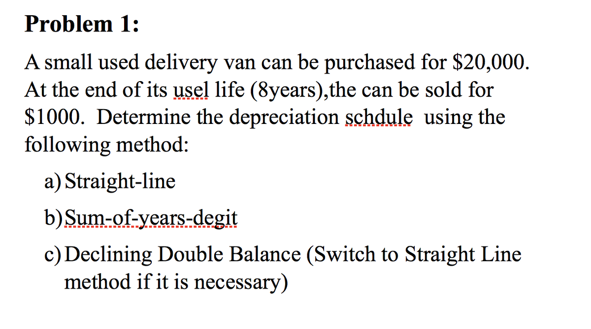 Problem 1:
A small used delivery van can be purchased for $20,000.
At the end of its usel life (8years), the can be sold for
$1000. Determine the depreciation schdule using the
following method:
a) Straight-line
b) Sum-of-years-degit
c) Declining Double Balance (Switch to Straight Line
method if it is necessary)