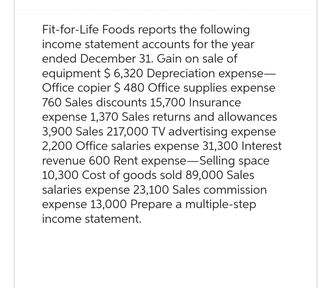 Fit-for-Life Foods reports the following
income statement accounts for the year
ended December 31. Gain on sale of
equipment $ 6,320 Depreciation expense-
Office copier $ 480 Office supplies expense
760 Sales discounts 15,700 Insurance
expense 1,370 Sales returns and allowances
3,900 Sales 217,000 TV advertising expense
2,200 Office salaries expense 31,300 Interest
revenue 600 Rent expense-Selling space
10,300 Cost of goods sold 89,000 Sales
salaries expense 23,100 Sales commission
expense 13,000 Prepare a multiple-step
income statement.