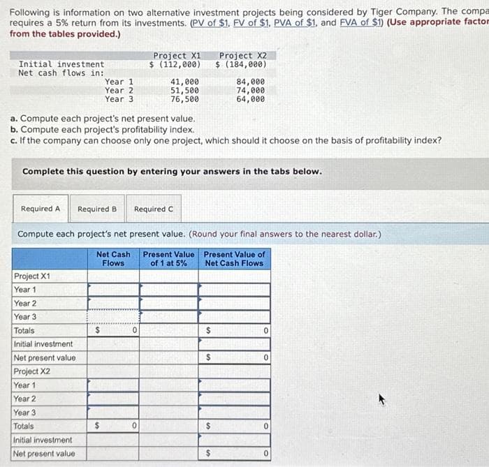 Following is information on two alternative investment projects being considered by Tiger Company. The compa
requires a 5% return from its investments. (PV of $1, FV of $1. PVA of $1, and FVA of $1) (Use appropriate factor
from the tables provided.)
Initial investment
Net cash flows in:
Required A
Project X1
Year 1
a. Compute each project's net present value.
b. Compute each project's profitability index.
c. If the company can choose only one project, which should it choose on the basis of profitability index?
Year 2
Year 3
Complete this question by entering your answers in the tabs below.
Totals
Initial investment
Net present value
Project X2
Year 1
Year 1
Year 2
Year 3
Year 2
Year 3
Totals
Initial investment
Net present value
Required B
Compute each project's net present value. (Round your final answers to the nearest dollar.)
Present Value of
Net Cash Flows
Net Cash
Flows
$
Project X1
$ (112,000)
$
41,000
51,500
76,500
Required C
0
Present Value
of 1 at 5%
$
Project X2
$ (184,000)
$
84,000
74,000
64,000
$
$
0
0
0
0