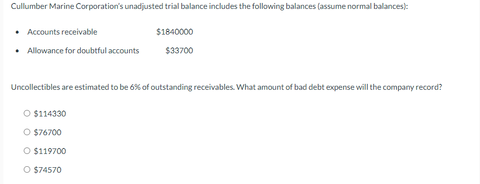 Cullumber Marine Corporation's unadjusted trial balance includes the following balances (assume normal balances):
● Accounts receivable
Allowance for doubtful accounts
Uncollectibles are estimated to be 6% of outstanding receivables. What amount of bad debt expense will the company record?
O $114330
O $76700
O $119700
$1840000
$33700
O $74570