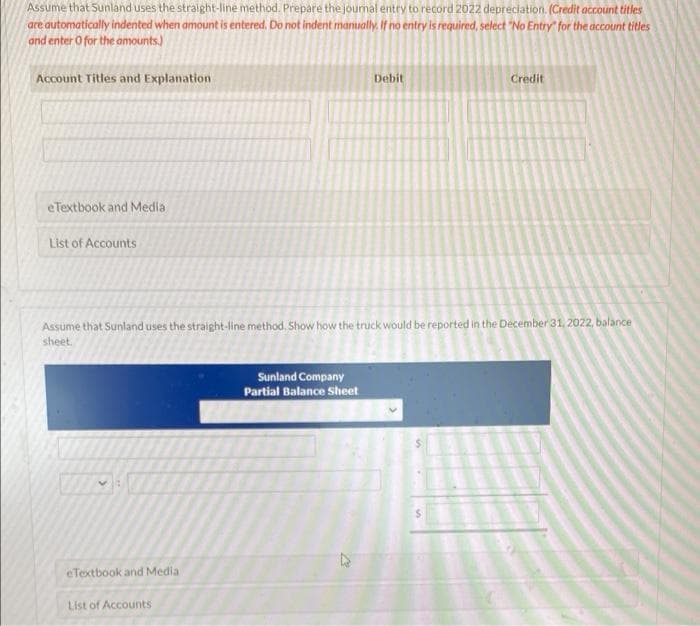 Assume that Sunland uses the straight-line method. Prepare the journal entry to record 2022 depreciation. (Credit account titles
are automatically indented when amount is entered. Do not indent manually. If no entry is required, select "No Entry" for the account titles
and enter O for the amounts.)
Account Titles and Explanation
eTextbook and Media
List of Accounts
eTextbook and Media
List of Accounts
Debit
Assume that Sunland uses the straight-line method. Show how the truck would be reported in the December 31, 2022, balance
sheet.
Sunland Company
Partial Balance Sheet
Credit