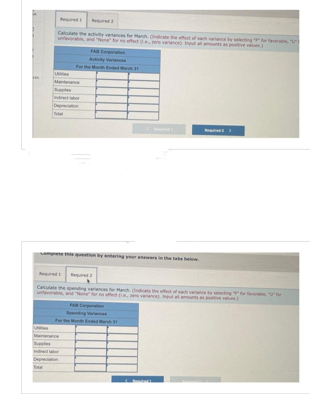 bk
ces
Required 1 Required 2
Calculate the activity variances for March. (Indicate the effect of each variance by selecting "F" for favorable, "U"
unfavorable, and "None" for no effect (i.e., zero variance). Input all amounts as positive values.)
Utilities
Maintenance
Supplies
Indirect labor
Depreciation
Total
Total
Required 1
FAB Corporation
Activity Variances
For the Month Ended March 31
complete this question by entering your answers in the tabs below.
Utilities
Maintenance
Supplies
Indirect labor
Depreciation
Required 2
<Required 1
Calculate the spending variances for March. (Indicate the effect of each variance by selecting "F" for favorable, "U" for
unfavorable, and "None" for no effect (1.e., zero variance). Input all amounts as positive values.)
FAB Corporation
Spending Variances
For the Month Ended March 31
Required 2 >
Required 1