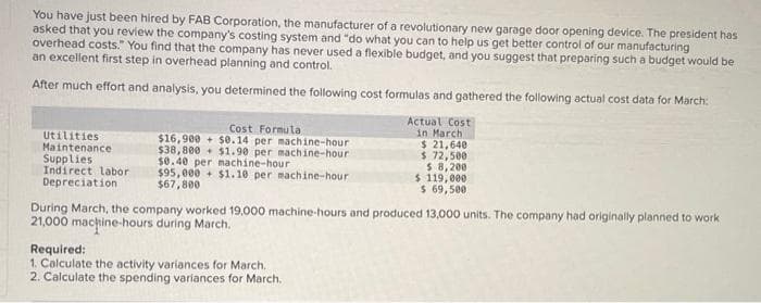 You have just been hired by FAB Corporation, the manufacturer of a revolutionary new garage door opening device. The president has
asked that you review the company's costing system and "do what you can to help us get better control of our manufacturing
overhead costs." You find that the company has never used a flexible budget, and you suggest that preparing such a budget would be
an excellent first step in overhead planning and control.
After much effort and analysis, you determined the following cost formulas and gathered the following actual cost data for March:
Utilities
Maintenance
Supplies
Indirect labor
Depreciation
Cost Formula
$0.14 per machine-hour
$1.90 per machine-hour
$16,900+
$38,800
$0.40 per machine-hour
$95,000+ $1.10 per machine-hour
$67,800
Actual Cost
in March
$ 21,640
$ 72,500
$ 8,200
Required:
1. Calculate the activity variances for March.
2. Calculate the spending variances for March.
$ 119,000
$ 69,500
During March, the company worked 19,000 machine-hours and produced 13,000 units. The company had originally planned to work
21,000 machine-hours during March.