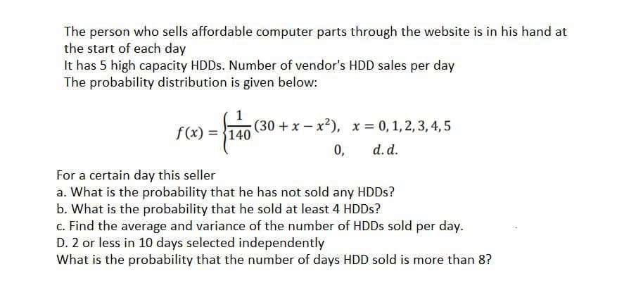 The person who sells affordable computer parts through the website is in his hand at
the start of each day
It has 5 high capacity HDDS. Number of vendor's HDD sales per day
The probability distribution is given below:
(30 +x – x²), x = 0, 1, 2, 3, 4, 5
f(x) = {140
0,
d. d.
For a certain day this seller
a. What is the probability that he has not sold any HDDS?
b. What is the probability that he sold at least 4 HDDS?
c. Find the average and variance of the number of HDDS sold per day.
D. 2 or less in 10 days selected independently
What is the probability that the number of days HDD sold is more than 8?
