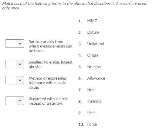 Match each of the following terms to the phrase that describes it. Answers are used
only once.
МMС
1
Datum
2.
Surface or axis from
Unilateral
3.
which measurements can
be taken.
Origin
4.
Smallest hole size, largest
pin size.
Nominal
5.
Method of expressing
tolerance with a basic
value.
Allowance
6.
Hole
7.
llustrated with a circle
instead of an arrow.
Running
8
9
Limit
10. Force
