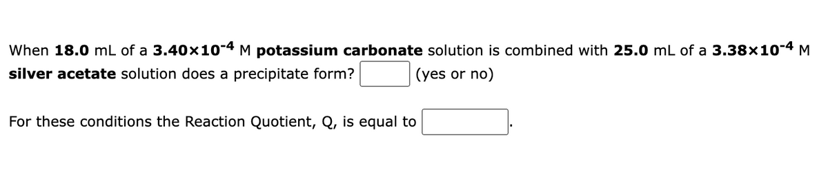 When 18.0 mL of a 3.40x10-4 M potassium carbonate solution is combined with 25.0 mL of a 3.38×10-4 M
silver acetate solution does a precipitate form?
(yes or no)
For these conditions the Reaction Quotient, Q, is equal to
