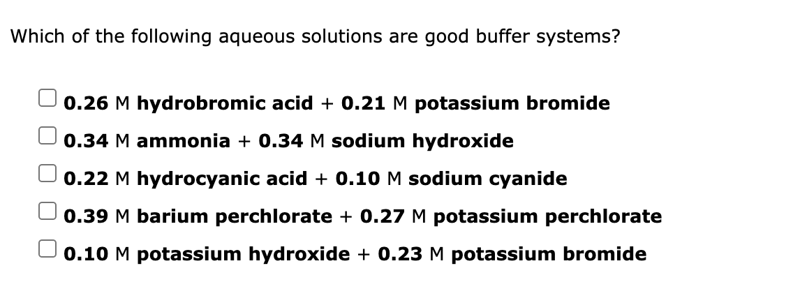 Which of the following aqueous solutions are good buffer systems?
0.26 M hydrobromic acid + 0.21 M potassium bromide
0.34 M ammonia + 0.34 M sodium hydroxide
0.22 M hydrocyanic acid + 0.10 M sodium cyanide
0.39 M barium perchlorate + 0.27 M potassium perchlorate
0.10 M potassium hydroxide + 0.23 M potassium bromide
