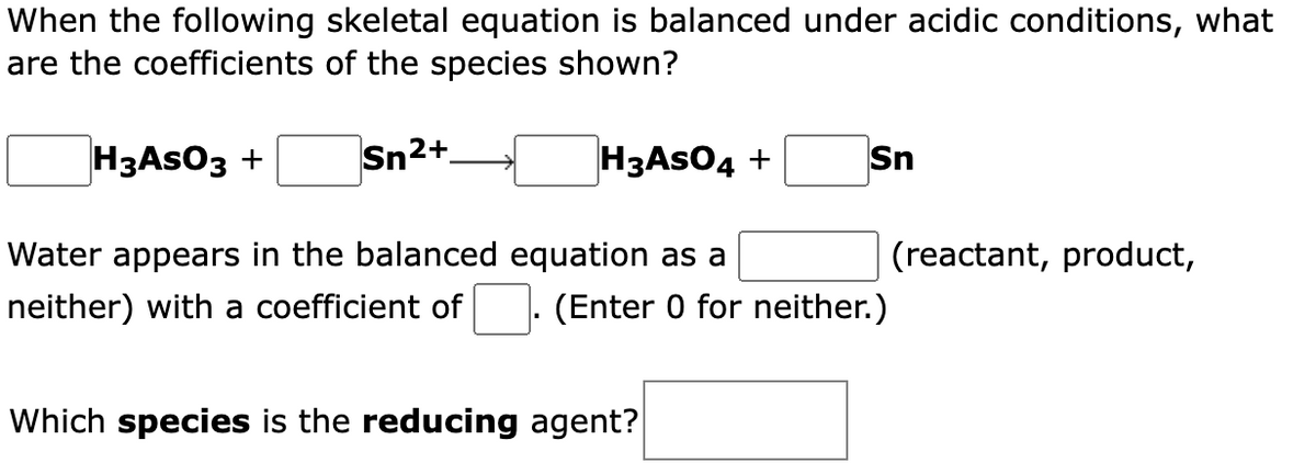 When the following skeletal equation is balanced under acidic conditions, what
are the coefficients of the species shown?
H3ASO3 +
Sn2+.
H3ASO4 +
Sn
Water appears in the balanced equation as a
neither) with a coefficient of
(reactant, product,
(Enter 0 for neither.)
Which species is the reducing agent?
