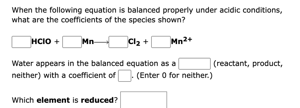 When the following equation is balanced properly under acidic conditions,
what are the coefficients of the species shown?
HCIO +
Mn-
Cl2 +
Mn2+
Water appears in the balanced equation as a
(reactant, product,
neither) with a coefficient of
(Enter 0 for neither.)
Which element is reduced?
