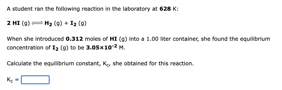 A student ran the following reaction in the laboratory at 628 K:
2 HI (g) = H2 (g) + I2 (g)
When she introduced 0.312 moles of HI (g) into a 1.00 liter container, she found the equilibrium
concentration of I2 (g) to be 3.05x10-2 M.
Calculate the equilibrium constant, Kc, she obtained for this reaction.
Kc
