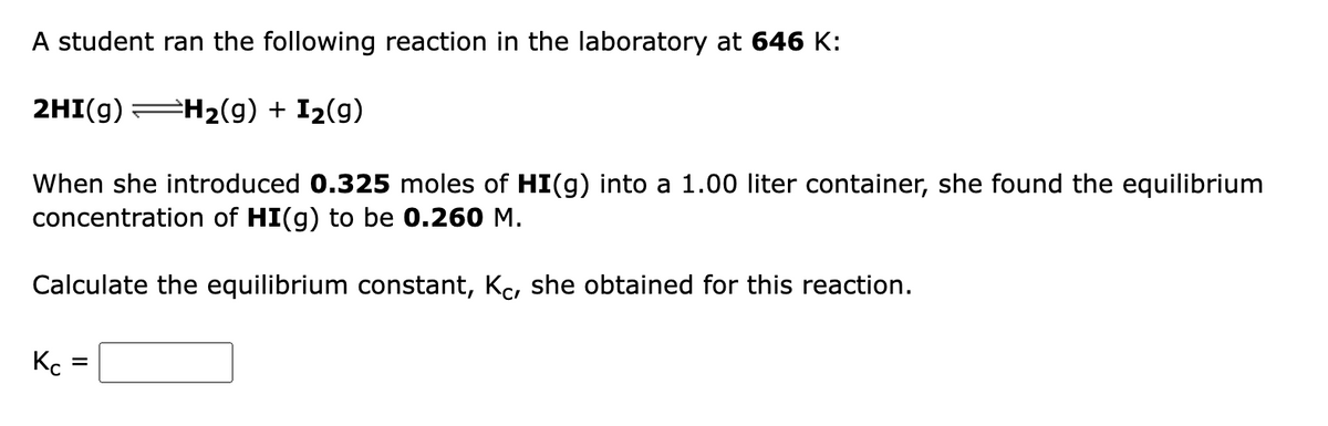 A student ran the following reaction in the laboratory at 646 K:
2HI(g)
=H2(g) + I2(g)
When she introduced 0.325 moles of HI(g) into a 1.00 liter container, she found the equilibrium
concentration of HI(g) to be 0.260 M.
Calculate the equilibrium constant, Kc, she obtained for this reaction.
%3D
