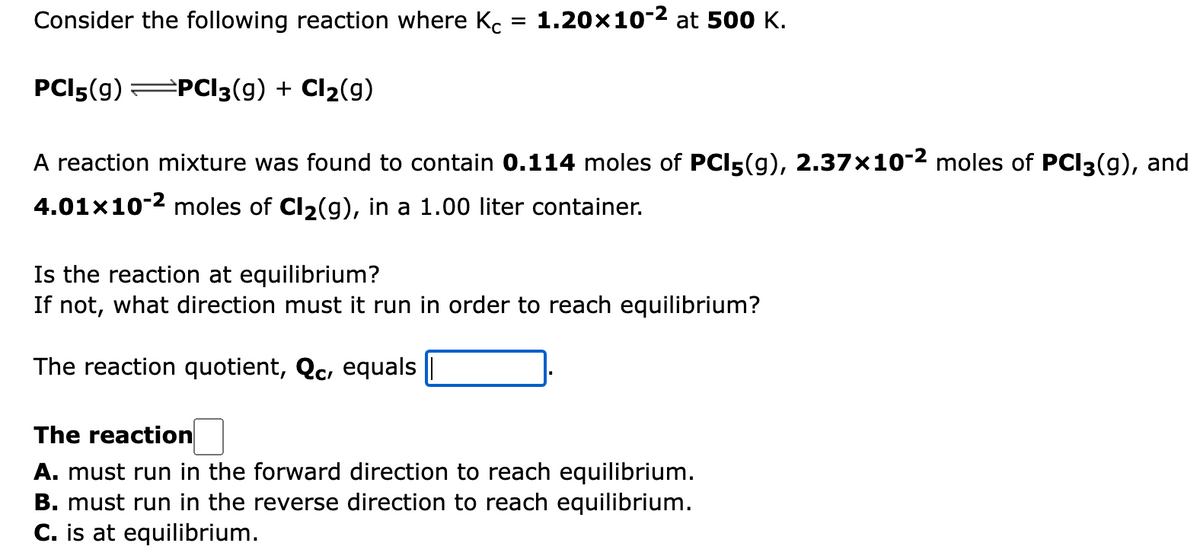 Consider the following reaction where Kc
= 1.20x102 at 500 K.
PCI5(g) PC3(g) + Cl2(g)
A reaction mixture was found to contain 0.114 moles of PCI5(g), 2.37×10-2 moles of PCI3(g), and
4.01x10-2 moles of Cl2(g), in a 1.00 liter container.
Is the reaction at equilibrium?
If not, what direction must it run in order to reach equilibrium?
The reaction quotient, Qc, equals
The reaction
A. must run in the forward direction to reach equilibrium.
B. must run in the reverse direction to reach equilibrium.
C. is at equilibrium.
