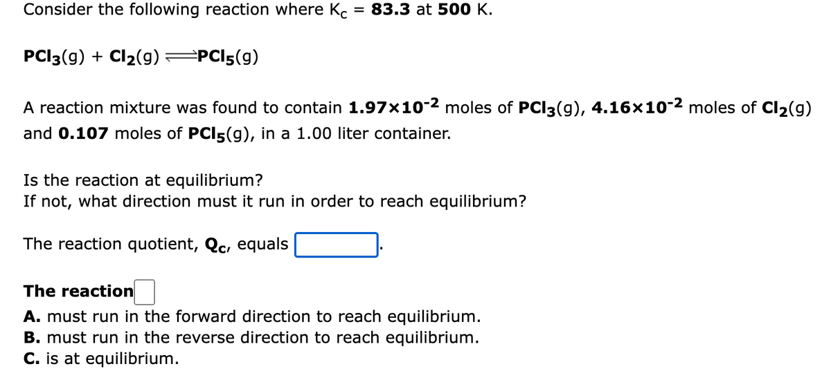 Consider the following reaction where K.
= 83.3 at 500 K.
PCI3(g) + Cl2(g) PCI5(g)
A reaction mixture was found to contain 1.97×10-2 moles of PCI3(g), 4.16×10-2 moles of Cl2(g)
and 0.107 moles of PCI5(g), in a 1.00 liter container.
Is the reaction at equilibrium?
If not, what direction must it run in order to reach equilibrium?
The reaction quotient, Qc, equals
The reaction
A. must run in the forward direction to reach equilibrium.
B. must run in the reverse direction to reach equilibrium.
C. is at equilibrium.
