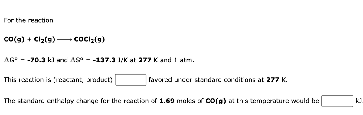 For the reaction
Co(g) + Cl2(g)
→ COCI2(g)
AG° = -70.3 kJ and AS° = -137.3 J/K at 277 K and 1 atm.
This reaction is (reactant, product)
favored under standard conditions at 277 K.
The standard enthalpy change for the reaction of 1.69 moles of CO(g) at this temperature would be
kJ.
