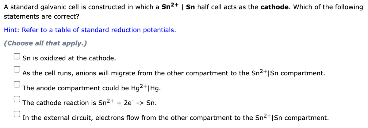 A standard galvanic cell is constructed in which a Sn2+ | Sn half cell acts as the cathode. Which of the following
statements are correct?
Hint: Refer to a table of standard reduction potentials.
(Choose all that apply.)
Sn is oxidized at the cathode.
+o
As the cell runs, anions will migrate from the other compartment to the Sn2+|Sn compartment.
2+
The anode compartment could be Hg|Hg.
The cathode reaction is Sn2+ + 2e -> Sn.
In the external circuit, electrons flow from the other compartment to the Sn2+|Sn compartment.
