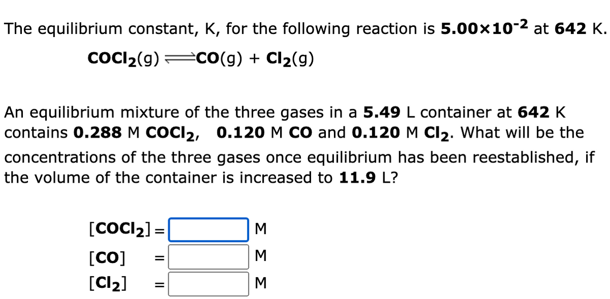 The equilibrium constant, K, for the following reaction is 5.00x10-2 at 642 K.
COCI2(g) :
=CO(g) + Cl2(g)
An equilibrium mixture of the three gases in a 5.49 L container at 642 K
contains 0.288 M COCI2, 0.120 M CO and 0.120 M Cl2. What will be the
concentrations of the three gases once equilibrium has been reestablished, if
the volume of the container is increased to 11.9 L?
[COCI2] =
[CO]
[Cl2]
M
ΣΣΣ
Il||
