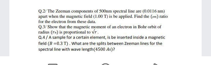 Q.2/ The Zeeman components of 500nm spectral line are (0.0116 nm)
apart when the magnetic field (1.00 T) is be applied. Find the (em) ratio
for the electron from these data.
Q.3/ Show that the magnetic moment of an electron in Bohr orbit of
radius (rn) is proportional to vr.
Q.4/A sample for a certain element, is be inserted inside a magnetic
field (B =0.3 T). What are the splits between Zeeman lines for the
spectral line with wave length(4500 Ao)?
