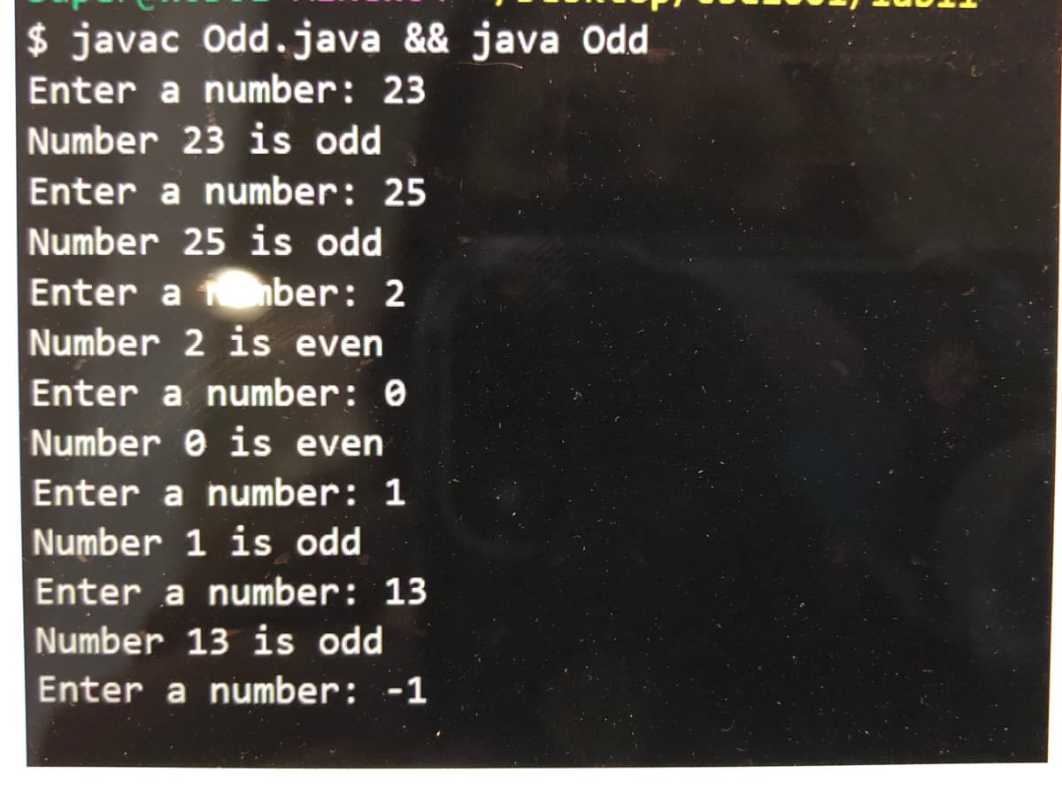 $ javac Odd.java && java Odd
Enter a number: 23
Number 23 is odd
Enter a number: 25
Number 25 is odd
Enter a 1 ber: 2
Number 2 is even
Enter a number: 0
Number e is even
Enter a number: 1
Number 1 is odd
Enter a number: 13
Number 13 is odd
Enter a number: -1
