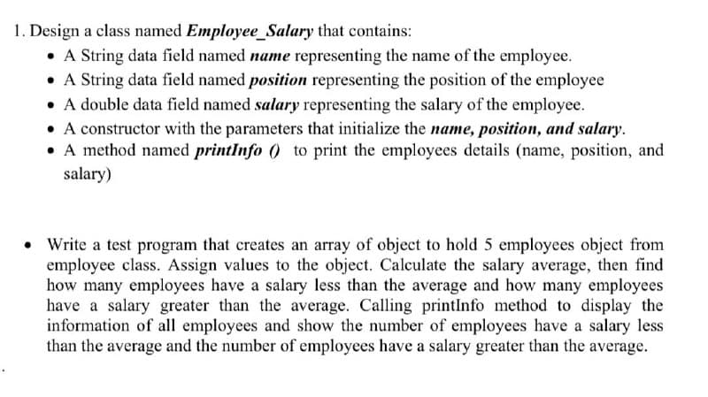 1. Design a class named Employee_Salary that contains:
• A String data field named name representing the name of the employee.
• A String data field named position representing the position of the employee
• A double data field named salary representing the salary of the employee.
• A constructor with the parameters that initialize the name, position, and salary.
• A method named printInfo () to print the employees details (name, position, and
salary)
• Write a test program that creates an array of object to hold 5 employees object from
employee class. Assign values to the object. Calculate the salary average, then find
how many employees have a salary less than the average and how many employees
have a salary greater than the average. Calling printInfo method to display the
information of all employees and show the number of employees have a salary less
than the average and the number of employees have a salary greater than the average.
