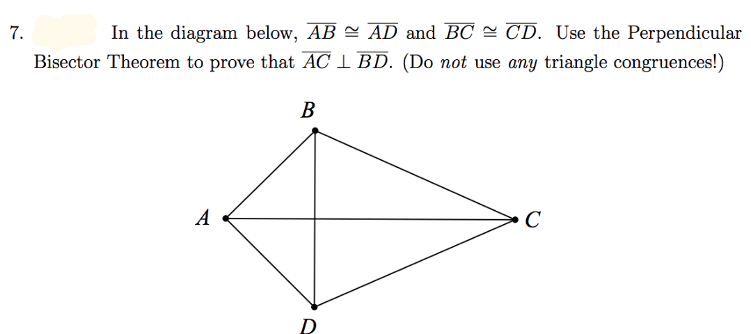 In the diagram below, AB = AD and BC = CD. Use the Perpendicular
Bisector Theorem to prove that AC 1 BD. (Do not use any triangle congruences!)
7.
В
A
C
