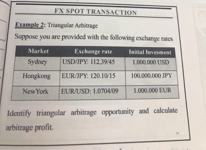 FX SPOT TRANSACTION
Example 2: Triangular Arbitrage
Suppose you are provided with the following exchange rates
Market
Exchange rate
Initial Invesment
Sydney
USD/JPY: 112,39/45
1.000.000 USD
Hongkong
EUR/JPY: 120.10/15
100.000.000 JPY
New York
EUR/USD: 1.0704/09
1.000.000 EUR
Identify triangular arbitrage opportunity and calculate
arbitrage profit.
37
