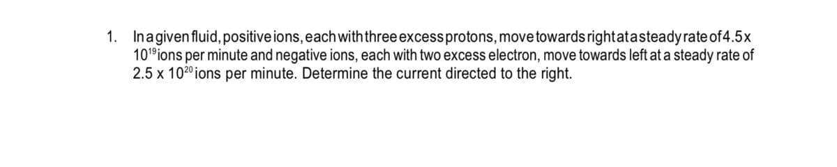 1. Inagivenfluid, positive ions, eachwith three excessprotons, move towards rightatasteadyrate of 4.5x
101°ions per minute and negative ions, each with two excess electron, move towards left at a steady rate of
2.5 x 1020ions per minute. Determine the current directed to the right.
