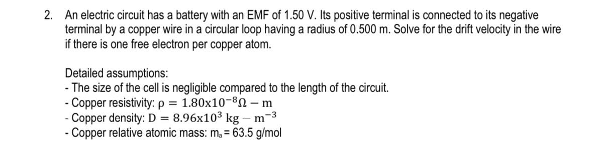 2. An electric circuit has a battery with an EMF of 1.50 V. Its positive terminal is connected to its negative
terminal by a copper wire in a circular loop having a radius of 0.500 m. Solve for the drift velocity in the wire
if there is one free electron per copper atom.
Detailed assumptions:
- The size of the cell is negligible compared to the length of the circuit.
- Copper resistivity: p = 1.80x10-8N – m
- Copper density: D = 8.96x103 kg – m-3
- Copper relative atomic mass: m, = 63.5 g/mol
