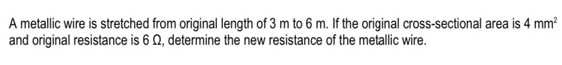 A metallic wire is stretched from original length of 3 m to 6 m. If the original cross-sectional area is 4 mm?
and original resistance is 6 Q, determine the new resistance of the metallic wire.
