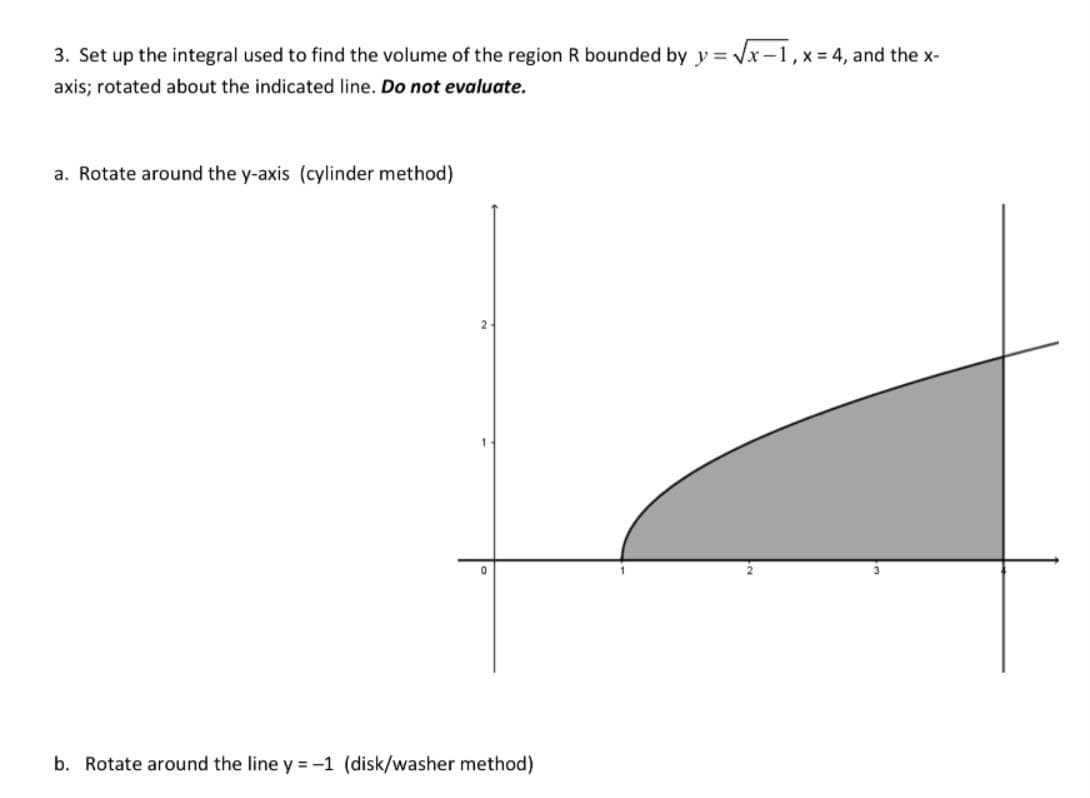 3. Set up the integral used to find the volume of the region R bounded by y = √√x-1, x = 4, and the x-
axis; rotated about the indicated line. Do not evaluate.
a. Rotate around the y-axis (cylinder method)
b. Rotate around the line y = -1 (disk/washer method)
3