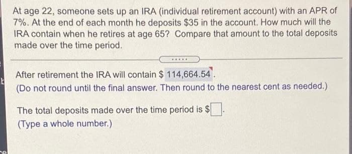 E
el
At age 22, someone sets up an IRA (individual retirement account) with an APR of
7%. At the end of each month he deposits $35 in the account. How much will the
IRA contain when he retires at age 65? Compare that amount to the total deposits
made over the time period.
*****
After retirement the IRA will contain $ 114,664.54.
(Do not round until the final answer. Then round to the nearest cent as needed.)
The total deposits made over the time period is $
(Type a whole number.)