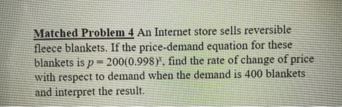 Matched Problem 4 An Internet store sells reversible
fleece blankets. If the price-demand equation for these
blankets is p= 200(0.998), find the rate of change of price
with respect to demand when the demand is 400 blankets
and interpret the result.