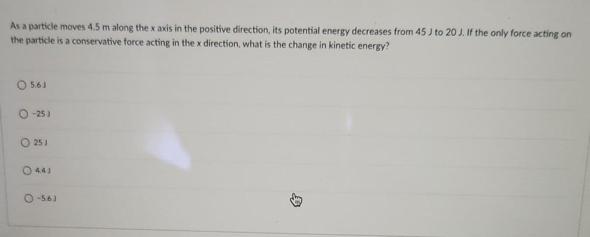 As a particle moves 4.5 m along the x axis in the positive direction, its potential energy decreases from 45 J to 20 J. If the only force acting on
the particle is a conservative force acting in the x direction, what is the change in kinetic energy?
5.6 J
-25 J
25 J
4.4 J
O-5.6 J
3