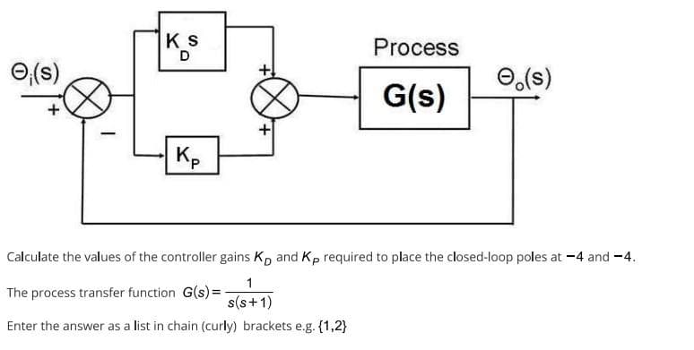Ⓒ₁(s)
+
-
Ks
D
Kp
Process
G(s)
e(s)
Calculate the values of the controller gains K, and Kp required to place the closed-loop poles at -4 and -4.
1
The process transfer function G(s)=-
s(s+1)
Enter the answer as a list in chain (curly) brackets e.g. {1,2}