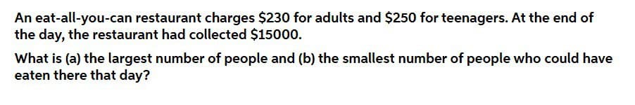 An eat-all-you-can restaurant charges $230 for adults and $250 for teenagers. At the end of
the day, the restaurant had collected $15000.
What is (a) the largest number of people and (b) the smallest number of people who could have
eaten there that day?