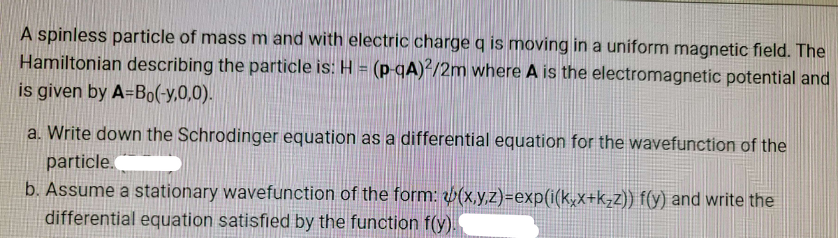 A spinless particle of mass m and with electric charge q is moving in a uniform magnetic field. The
Hamiltonian describing the particle is: H = (p-qA)2/2m where A is the electromagnetic potential and
is given by A-Bo(-y,0,0).
a. Write down the Schrodinger equation as a differential equation for the wavefunction of the
particle.
b. Assume a stationary wavefunction of the form: (x,y,z)=exp(i(kxx+k₂z)) f(y) and write the
differential equation satisfied by the function f(y).