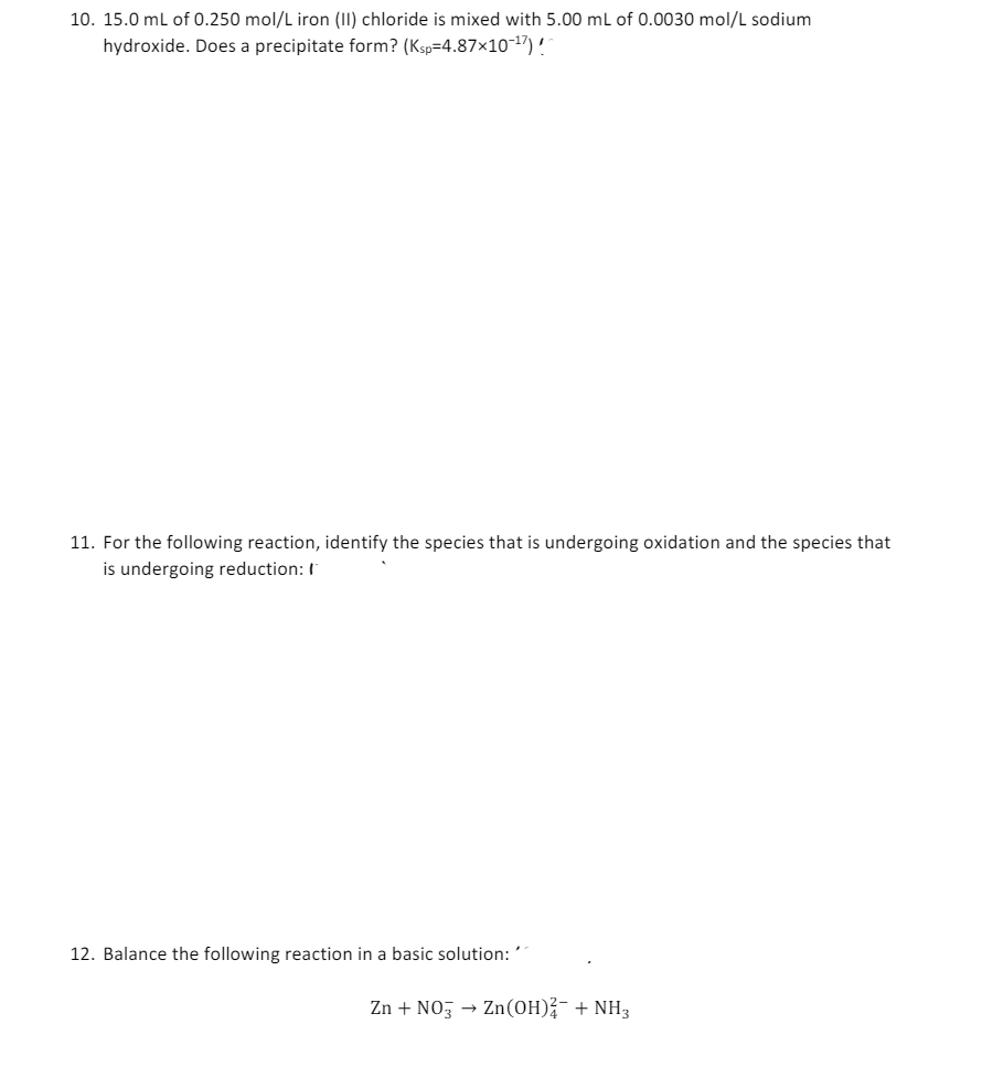 10. 15.0 mL of 0.250 mol/L iron (II) chloride is mixed with 5.00 mL of 0.0030 mol/L sodium
hydroxide. Does a precipitate form? (Ksp=4.87×10-17)!
11. For the following reaction, identify the species that is undergoing oxidation and the species that
is undergoing reduction: I
12. Balance the following reaction in a basic solution: ´´
Zn + NO3 → Zn(OH)2 + NH3