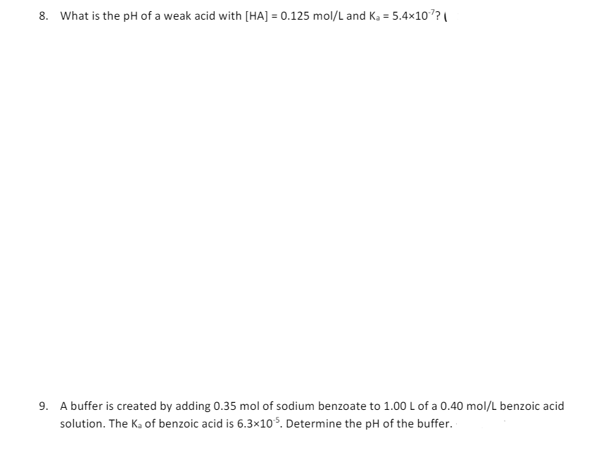 8. What is the pH of a weak acid with [HA] = 0.125 mol/L and Ka = 5.4×107?
9. A buffer is created by adding 0.35 mol of sodium benzoate to 1.00 L of a 0.40 mol/L benzoic acid
solution. The Ka of benzoic acid is 6.3×105. Determine the pH of the buffer.