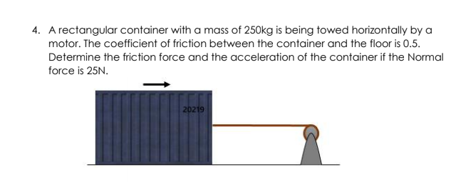 4. A rectangular container with a mass of 250kg is being towed horizontally by a
motor. The coefficient of friction between the container and the floor is 0.5.
Determine the friction force and the acceleration of the container if the Normal
force is 25N.
20219
1
