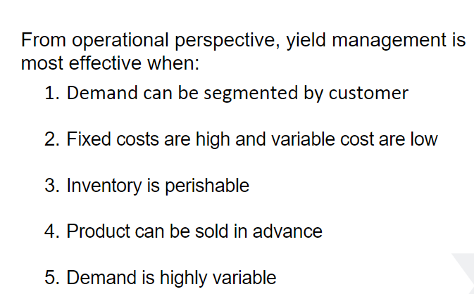 From operational perspective, yield management is
most effective when:
1. Demand can be segmented by customer
2. Fixed costs are high and variable cost are low
3. Inventory is perishable
4. Product can be sold in advance
5. Demand is highly variable
