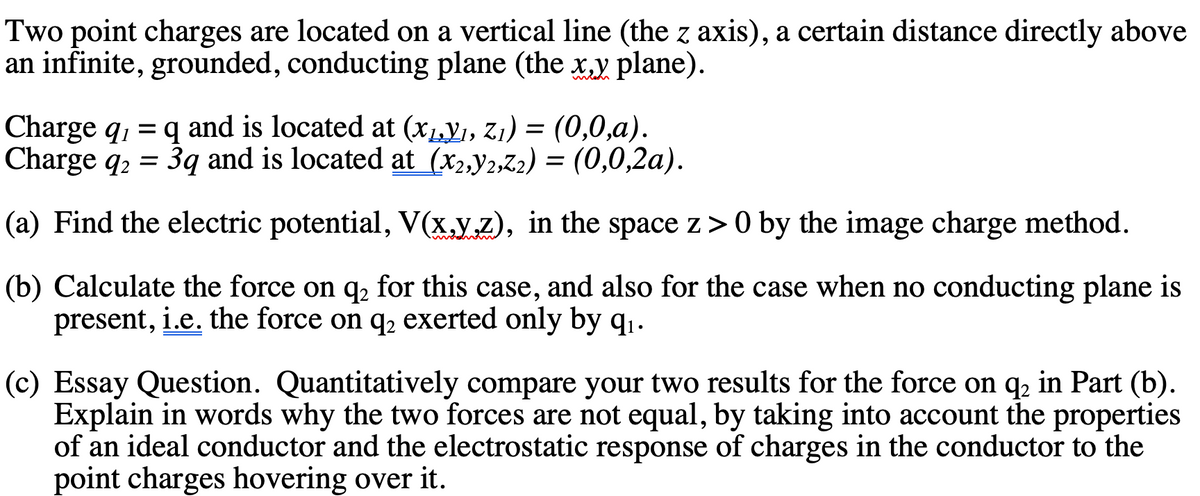 Two point charges are located on a vertical line (the z axis), a certain distance directly above
an infinite, grounded, conducting plane (the x,y plane).
Charge q, = q and is located at (x1,Y1, Z1) = (0,0,a).
Charge q2 =
3q and is located at (x2,y2,Z2) = (0,0,2a).
(a) Find the electric potential, V(x.y,z), in the space z> 0 by the image charge method.
(b) Calculate the force on q, for this case, and also for the case when no conducting plane is
present, i.e. the force on q2 exerted only by q1.
(c) Essay Question. Quantitatively compare your two results for the force on q, in Part (b).
Explain in words why the two forces are not equal, by taking into account the properties
of an ideal conductor and the electrostatic response of charges in the conductor to the
point charges hovering over it.
