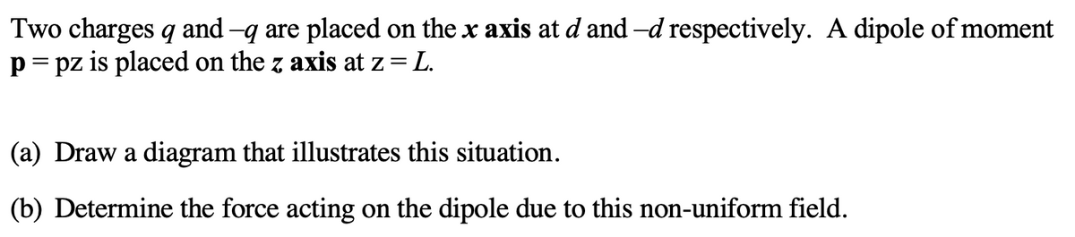 Two charges q and -q are placed on the x axis at d and -d respectively. A dipole of moment
p= pz is placed on the z axis at z= L.
(a) Draw a diagram that illustrates this situation.
(b) Determine the force acting on the dipole due to this non-uniform field.
