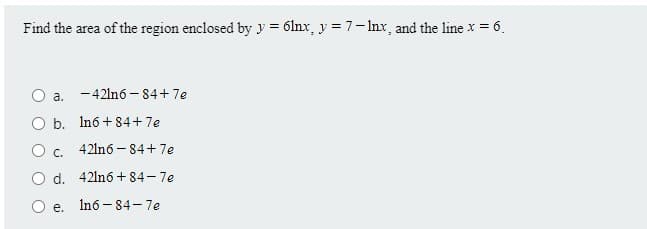 Find the area of the region enclosed by y = 6lnx, y = 7-Inx, and the line x = 6.
O a. -421nó - 84+7e
O b. Inó + 84+7e
O c. 42ln6 - 84+7e
O d. 42ln6 + 84-7e
O e.
In6 - 84- 7e
