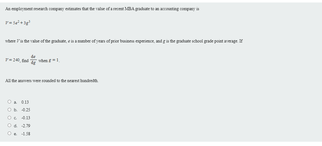 An employment research company estimates that the value of a recent MBA graduate to an accounting company is
v = Se² + 3g³
where V is the value of the graduate, e is a number of years of prior business experience, and g is the graduate school grade point average. If
de
V = 240, find
when g =1
dg
All the answers were rounded to the nearest hundredth.
Oa.
0.13
O b. -0.25
Oc.
-0.13
O d. -2.79
O e. -1.58
