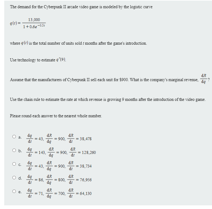 The demand for the Cyberpunk II arcade video game is modeled by the logistic curve
13,000
q(t) =-
1+0.6e-0,5:
where g(?) is the total mumber of units sold t months after the game's introduction.
Use technology to estimate q'(9).
dR
Assume that the manufacturers of Cyberpunk II sell each unit for $900. What is the company's marginal revenue, d
Use the chain rule to estimate the rate at which revenue is growing 9 months after the introduction of the video game.
Please round each answer to the nearest whole number.
dą
= 43,
di
dR
= 900,
dą
dR
= 38,478
a.
dt
dg
Ob.
= 143,
di
dR
900,
dq
dR
= 128,260
di
%3D
dq
dR
dR
C.
di
= 43,
dq
900,
= 38,734
dt
dq
= 86,
dt
dR
= 800,
dg
dR
d.
= 76,956
dt
dR
O e.
= 71,
dr
= 700,
dą
dR
= 64,130
dt
