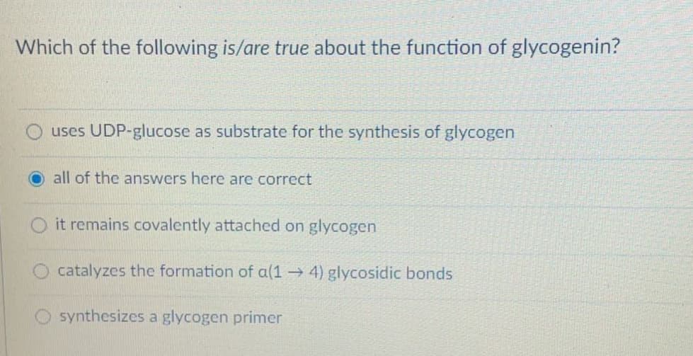 Which of the following is/are true about the function of glycogenin?
uses UDP-glucose as substrate for the synthesis of glycogen
all of the answers here are correct
it remains covalently attached on glycogen
catalyzes the formation of a(1 4) glycosidic bonds
synthesizes a glycogen primer
