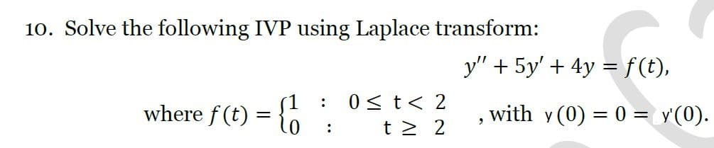 10. Solve the following IVP using Laplace transform:
y" + 5y' + 4y =f(t),
0 <t< 2
where f (t)
with y (0) = 0 = y'(0).
t > 2
:
